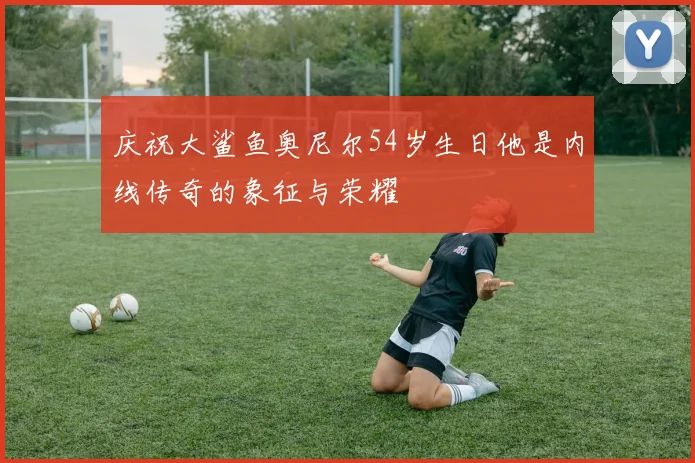 庆祝大鲨鱼奥尼尔54岁生日他是内线传奇的象征与荣耀
