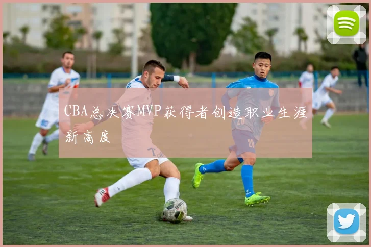 CBA总决赛MVP获得者创造职业生涯新高度