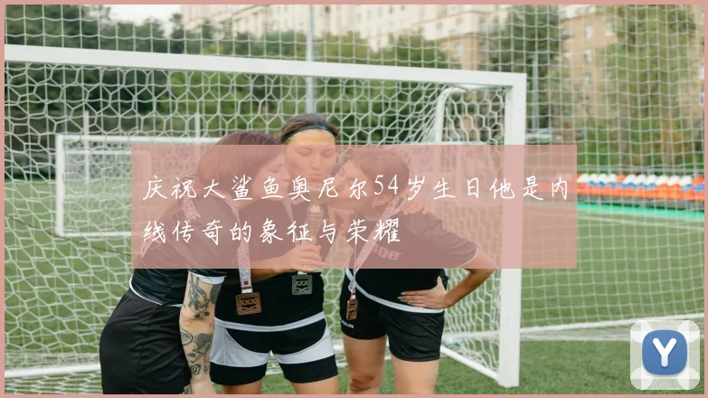 庆祝大鲨鱼奥尼尔54岁生日他是内线传奇的象征与荣耀