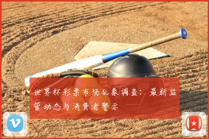 世界杯彩票市场乱象调查：最新监管动态与消费者警示