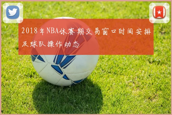 2018年NBA休赛期交易窗口时间安排及球队操作动态