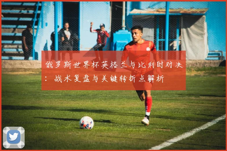俄罗斯世界杯英格兰与比利时对决:战术复盘与关键转折点解析