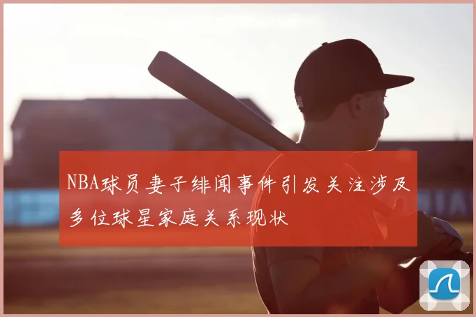 NBA球员妻子绯闻事件引发关注涉及多位球星家庭关系现状