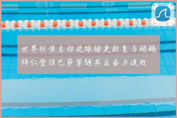 世界杯俱乐部进球榜更新皇马超越拜仁登顶巴萨紧随其后奋力追赶