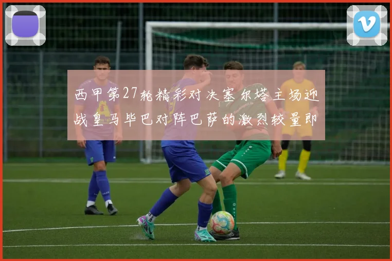 西甲第27轮精彩对决塞尔塔主场迎战皇马毕巴对阵巴萨的激烈较量即将上演