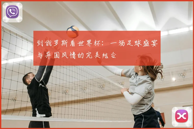 到俄罗斯看世界杯：一场足球盛宴与异国风情的完美结合