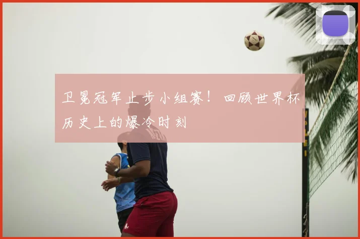 卫冕冠军止步小组赛！回顾世界杯历史上的爆冷时刻