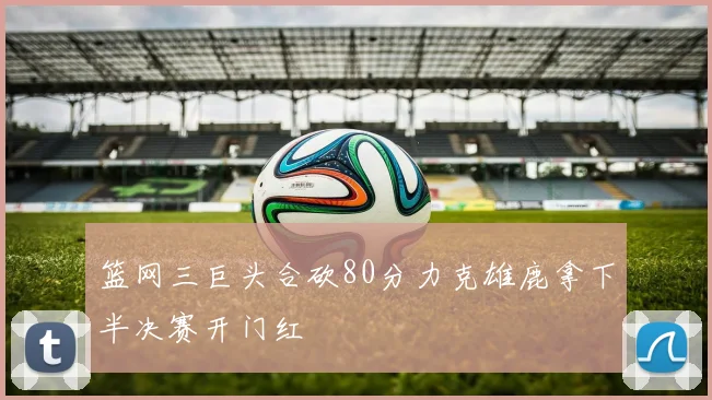篮网三巨头合砍80分力克雄鹿拿下半决赛开门红