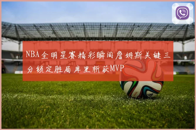 NBA全明星赛精彩瞬间詹姆斯关键三分锁定胜局库里斩获MVP