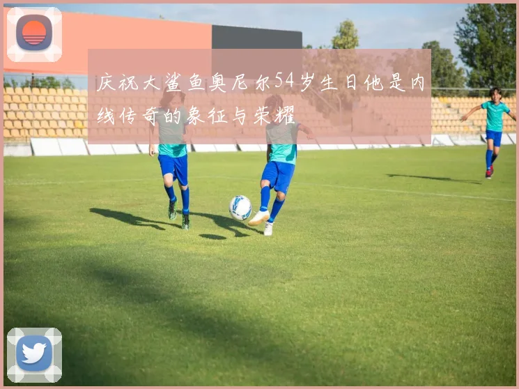庆祝大鲨鱼奥尼尔54岁生日他是内线传奇的象征与荣耀