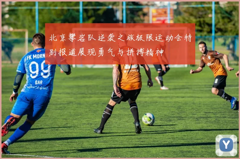 北京攀岩队逆袭之旅极限运动会特别报道展现勇气与拼搏精神