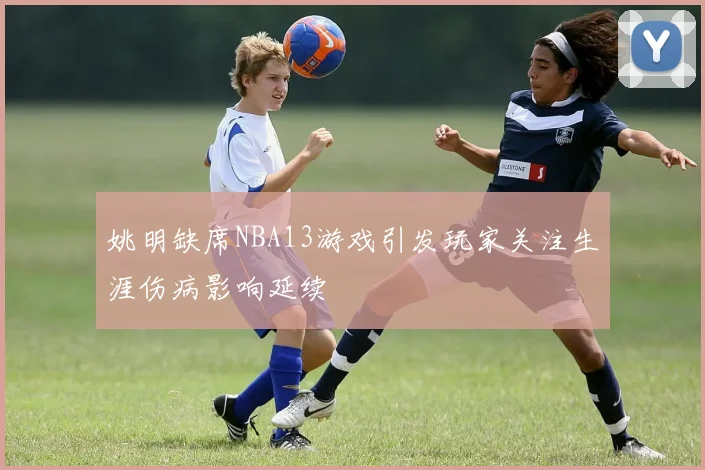 姚明缺席NBA13游戏引发玩家关注生涯伤病影响延续