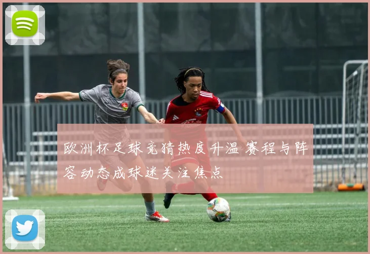 欧洲杯足球竞猜热度升温 赛程与阵容动态成球迷关注焦点