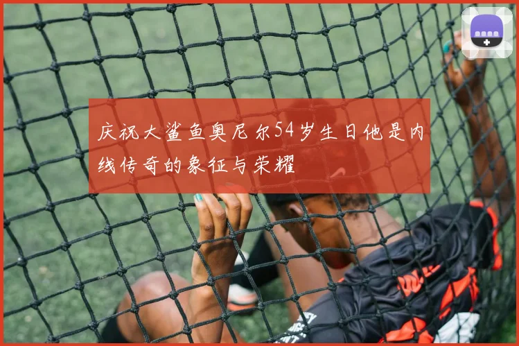 庆祝大鲨鱼奥尼尔54岁生日他是内线传奇的象征与荣耀