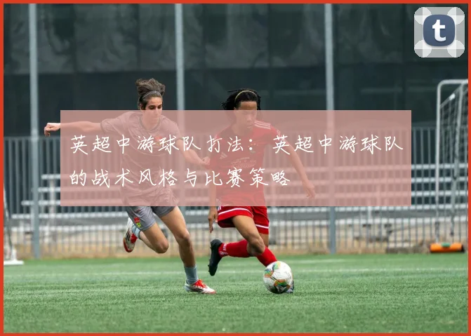 英超中游球队打法:英超中游球队的战术风格与比赛策略