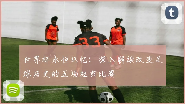 世界杯永恒记忆：深入解读改变足球历史的五场经典比赛