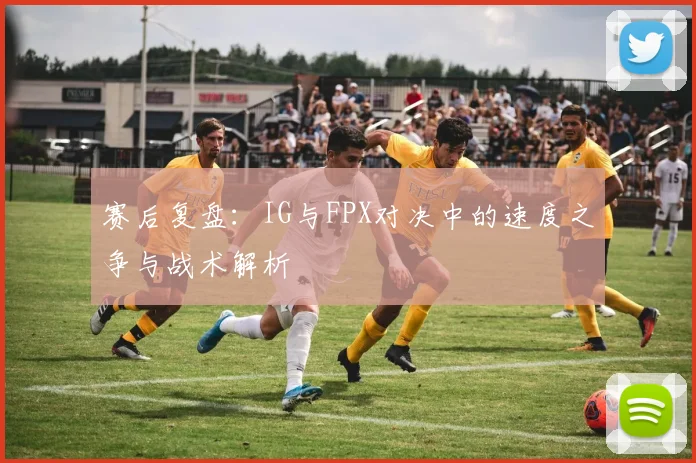 赛后复盘:IG与FPX对决中的速度之争与战术解析