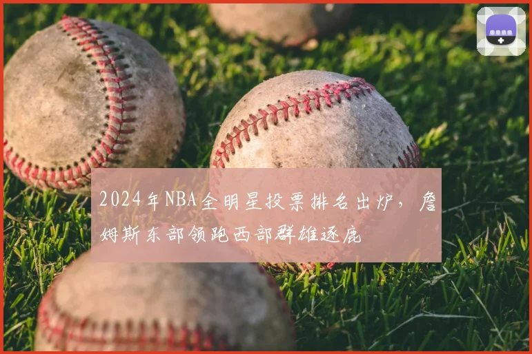 2024年NBA全明星投票排名出炉，詹姆斯东部领跑西部群雄逐鹿