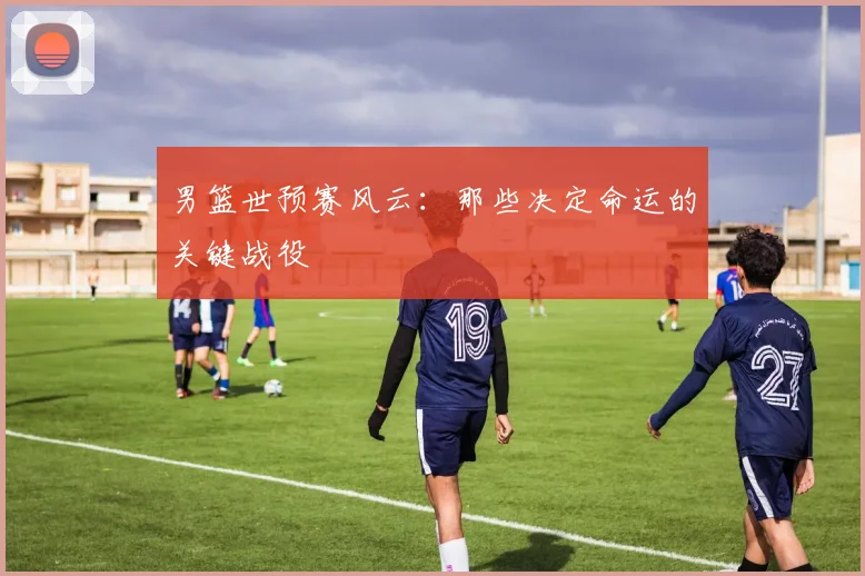 男篮世预赛风云:那些决定命运的关键战役