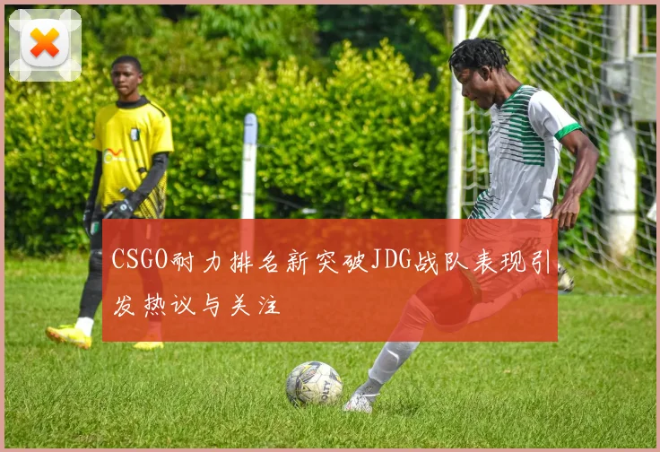 CSGO耐力排名新突破JDG战队表现引发热议与关注