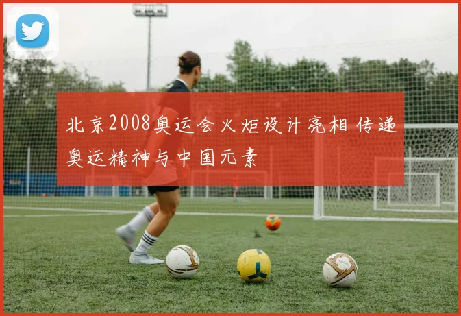 北京2008奥运会火炬设计亮相 传递奥运精神与中国元素