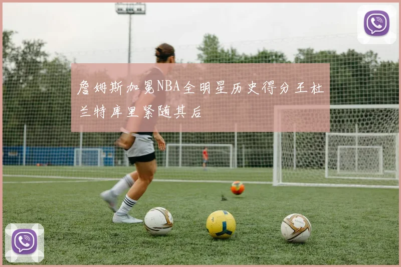 詹姆斯加冕NBA全明星历史得分王杜兰特库里紧随其后