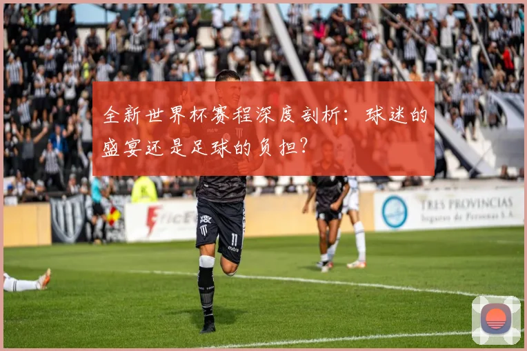 全新世界杯赛程深度剖析：球迷的盛宴还是足球的负担？