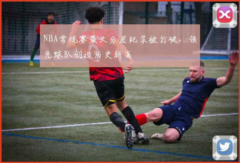 NBA常规赛最大分差纪录被打破,领先球队创造历史新高