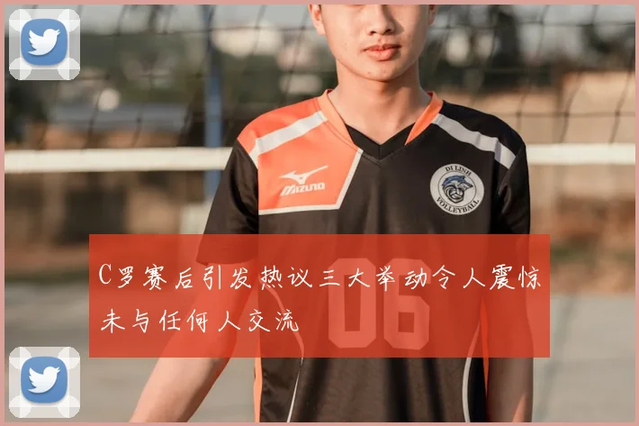 C罗赛后引发热议三大举动令人震惊未与任何人交流