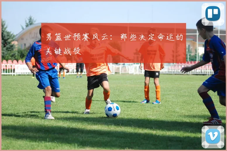 男篮世预赛风云：那些决定命运的关键战役