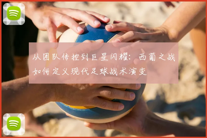 从团队传控到巨星闪耀：西葡之战如何定义现代足球战术演变