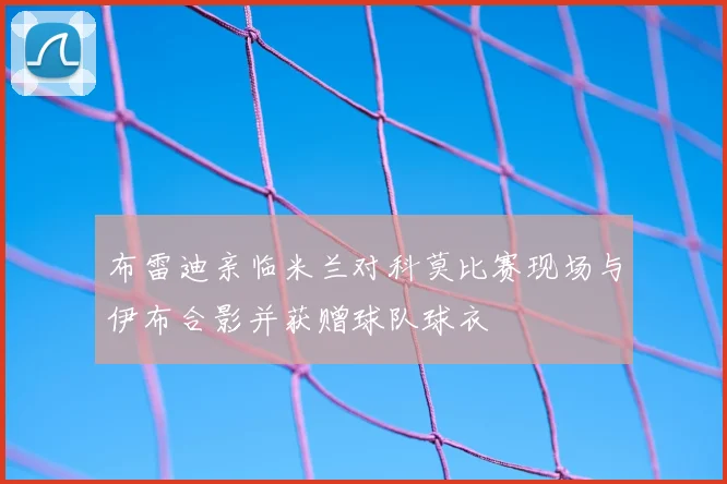 布雷迪亲临米兰对科莫比赛现场与伊布合影并获赠球队球衣