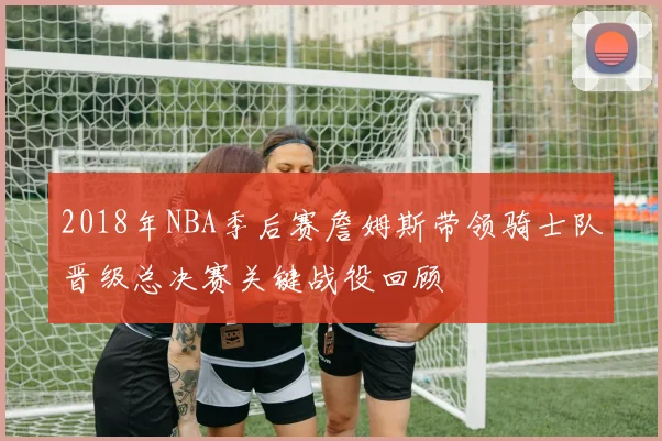 2018年NBA季后赛詹姆斯带领骑士队晋级总决赛关键战役回顾