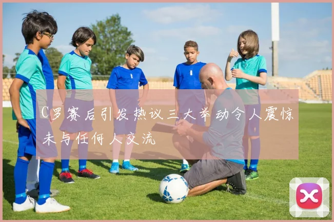 C罗赛后引发热议三大举动令人震惊未与任何人交流