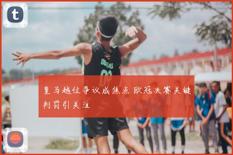 皇马越位争议成焦点 欧冠决赛关键判罚引关注