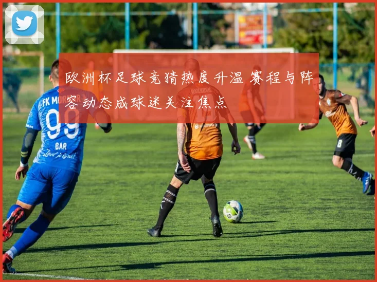 欧洲杯足球竞猜热度升温 赛程与阵容动态成球迷关注焦点
