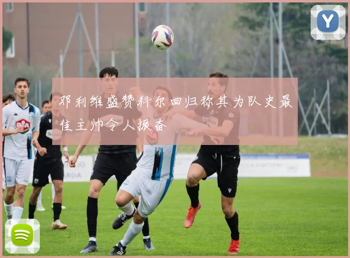 邓利维盛赞科尔回归称其为队史最佳主帅令人振奋