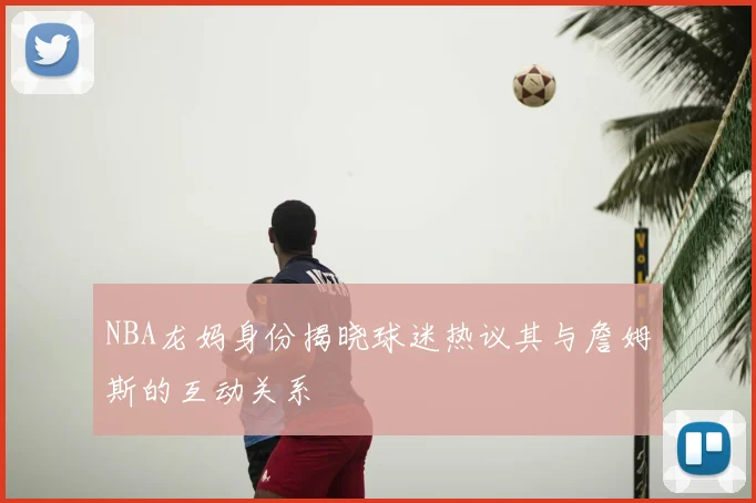 NBA龙妈身份揭晓球迷热议其与詹姆斯的互动关系