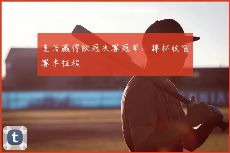 皇马赢得欧冠决赛冠军,捧杯收官赛季征程