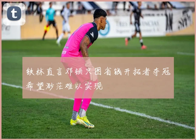 铁林直言邓顿只图省钱开拓者夺冠希望渺茫难以实现