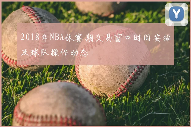 2018年NBA休赛期交易窗口时间安排及球队操作动态