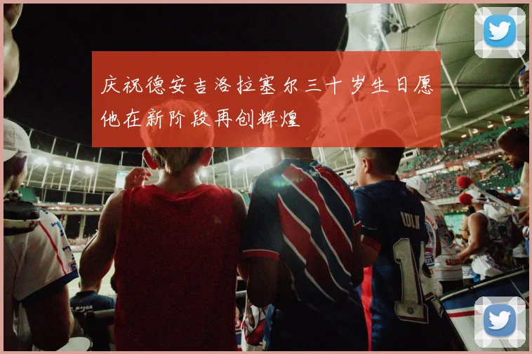 庆祝德安吉洛拉塞尔三十岁生日愿他在新阶段再创辉煌