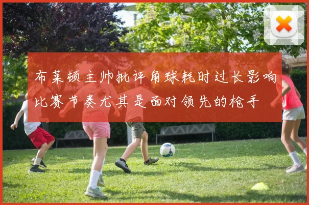 布莱顿主帅批评角球耗时过长影响比赛节奏尤其是面对领先的枪手