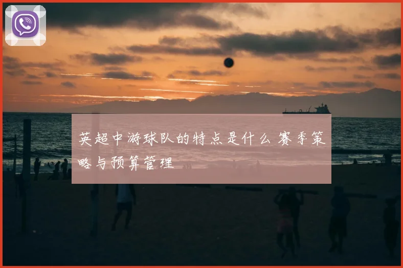 英超中游球队的特点是什么 赛季策略与预算管理