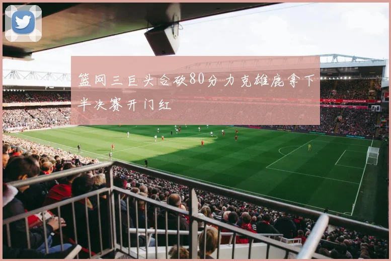 篮网三巨头合砍80分力克雄鹿拿下半决赛开门红
