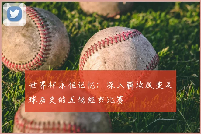 世界杯永恒记忆:深入解读改变足球历史的五场经典比赛