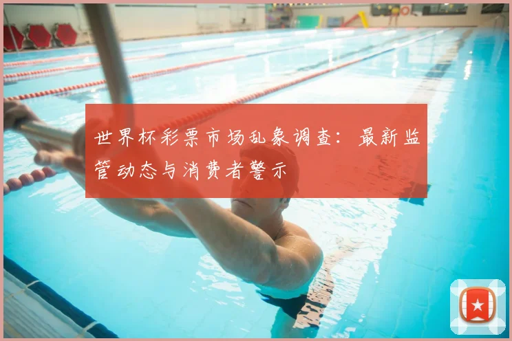 世界杯彩票市场乱象调查：最新监管动态与消费者警示
