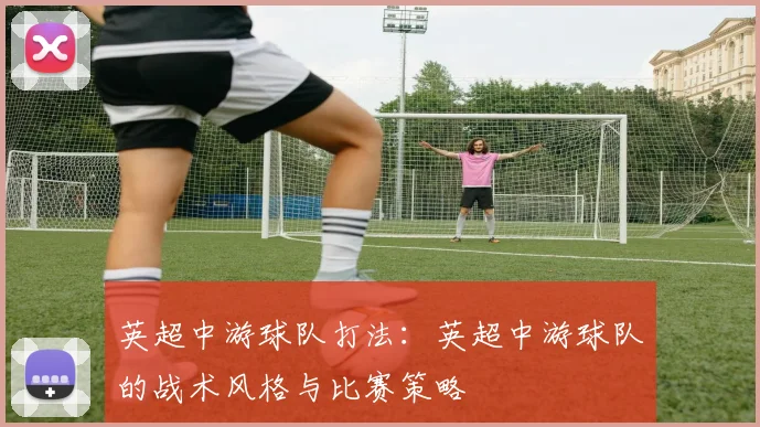 英超中游球队打法：英超中游球队的战术风格与比赛策略