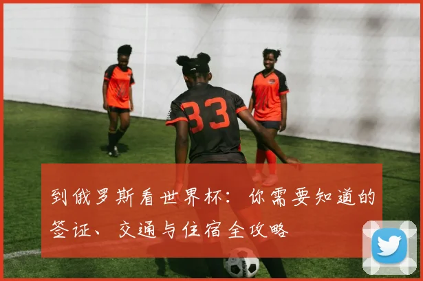 到俄罗斯看世界杯:你需要知道的签证、交通与住宿全攻略