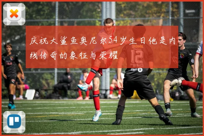 庆祝大鲨鱼奥尼尔54岁生日他是内线传奇的象征与荣耀